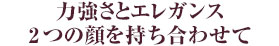 力強さとエレガンス2つの顔を持ち合わせて