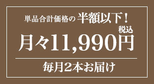 単品合計価格288,860円の半額以下! 月々(税込)11,990円 毎月2本お届け