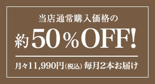 当店通常購入価格の約50%OFF! 月々(税込)11,990円 毎月2本お届け