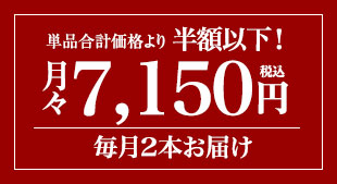 単品合計価格の半額以下! 月々(税込)7,150円 毎月2本お届け