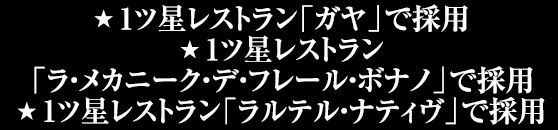 1ツ星レストラン「ガヤ」で採用/1ツ星レストラン「ラ・メカニーク・デ・フレール・ボナノ」で採用/1ツ星レストラン「ラルテル・ナティヴ」で採用