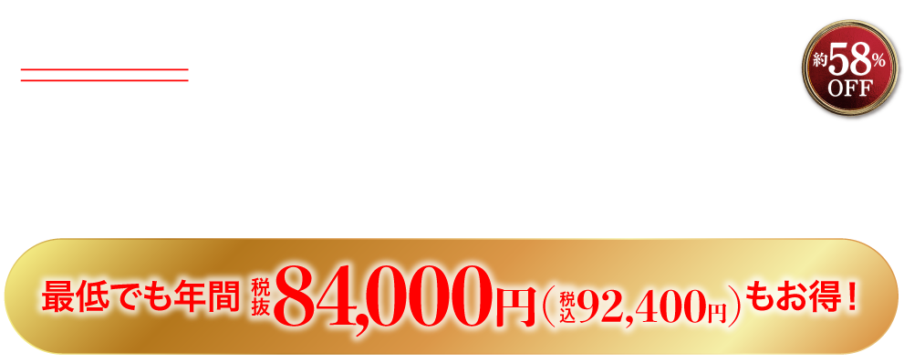 通常購入価格の合計税抜12,000円（税込13,200円）のところ初月の合計税抜5,000円（税込5,500円）（約58％オフ）、2ヶ月目以降の合計税抜5,000円(税込5,500円)
                    （約58％オフ）最低でも年間税抜84,000円（税込92,400円）もお得！