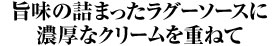旨味の詰まったラグーソースに濃厚なクリームを重ねて