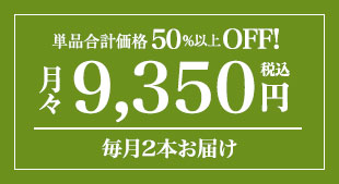 単品合計価格の50%以上OFF! 月々(税込)9,350円 毎月2本お届け