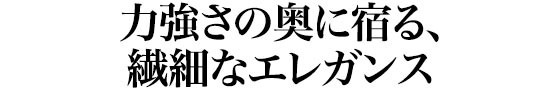 力強さの奥に宿る、繊細なエレガンス