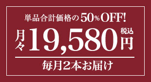 単品合計価格の50％OFF! 月々(税込)19,580円 毎月2本お届け